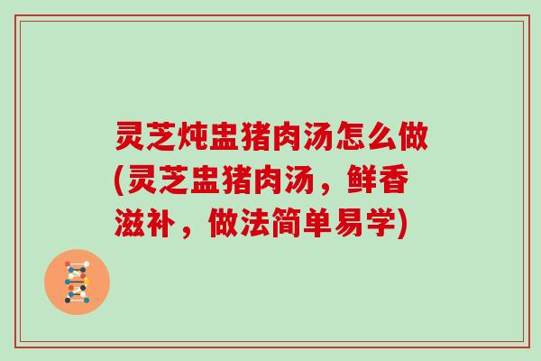 灵芝炖盅猪肉汤怎么做(灵芝盅猪肉汤，鲜香滋补，做法简单易学)