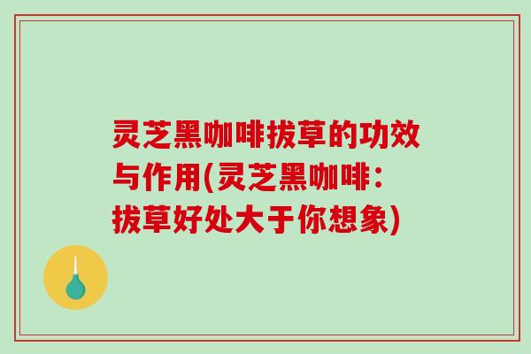 灵芝黑咖啡拔草的功效与作用(灵芝黑咖啡：拔草好处大于你想象)