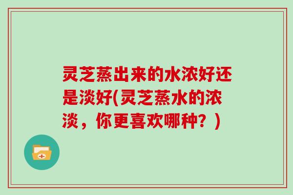 灵芝蒸出来的水浓好还是淡好(灵芝蒸水的浓淡，你更喜欢哪种？)
