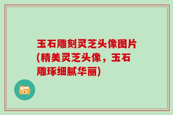 玉石雕刻灵芝头像图片(精美灵芝头像，玉石雕琢细腻华丽)