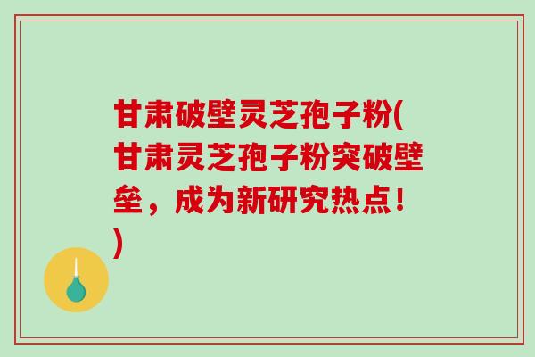 甘肃破壁灵芝孢子粉(甘肃灵芝孢子粉突破壁垒，成为新研究热点！)