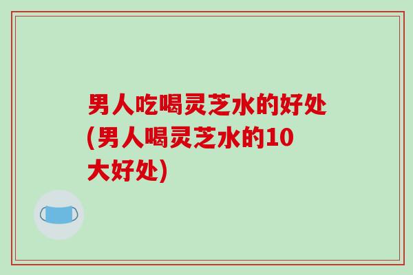 男人吃喝灵芝水的好处(男人喝灵芝水的10大好处)