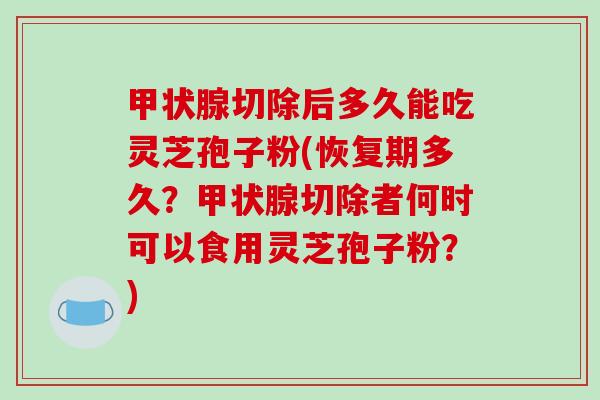 切除后多久能吃灵芝孢子粉(恢复期多久？切除者何时可以食用灵芝孢子粉？)