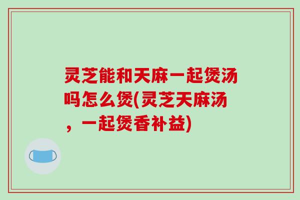 灵芝能和天麻一起煲汤吗怎么煲(灵芝天麻汤，一起煲香补益)