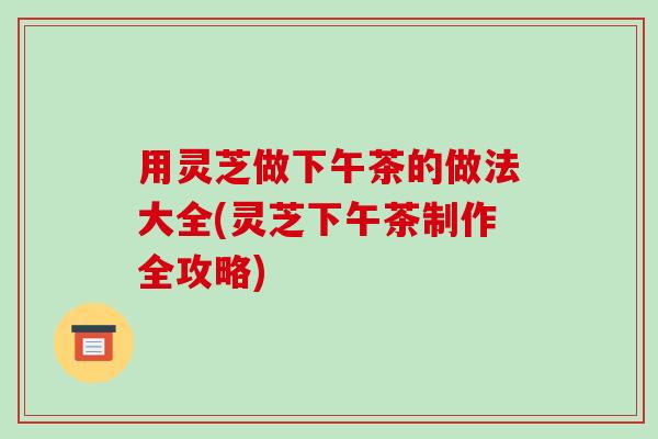 用灵芝做下午茶的做法大全(灵芝下午茶制作全攻略)