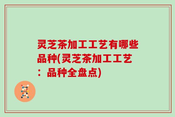 灵芝茶加工工艺有哪些品种(灵芝茶加工工艺：品种全盘点)