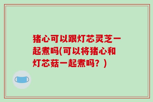 猪心可以跟灯芯灵芝一起煮吗(可以将猪心和灯芯菇一起煮吗？)