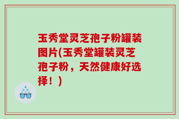 玉秀堂灵芝孢子粉罐装图片(玉秀堂罐装灵芝孢子粉，天然健康好选择！)