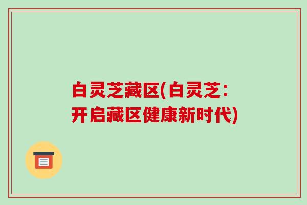 白灵芝藏区(白灵芝：开启藏区健康新时代)