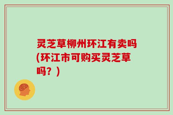 灵芝草柳州环江有卖吗(环江市可购买灵芝草吗？)