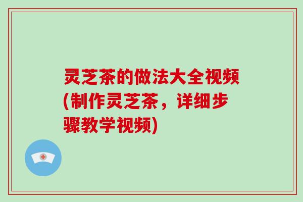 灵芝茶的做法大全视频(制作灵芝茶，详细步骤教学视频)