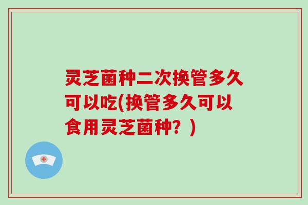灵芝菌种二次换管多久可以吃(换管多久可以食用灵芝菌种？)