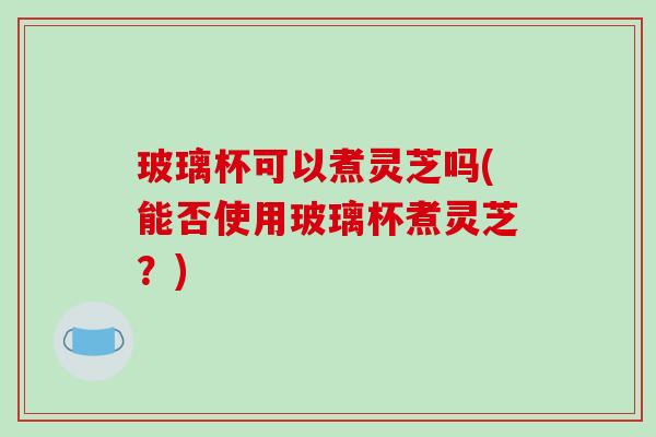 玻璃杯可以煮灵芝吗(能否使用玻璃杯煮灵芝？)