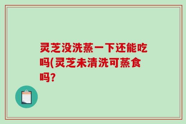 灵芝没洗蒸一下还能吃吗(灵芝未清洗可蒸食吗？