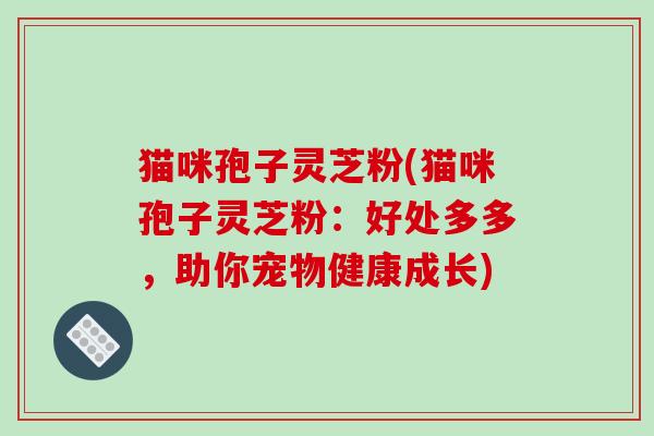 猫咪孢子灵芝粉(猫咪孢子灵芝粉：好处多多，助你宠物健康成长)
