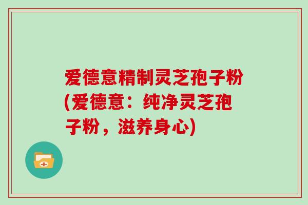 爱德意精制灵芝孢子粉(爱德意：纯净灵芝孢子粉，滋养身心)