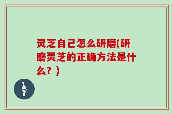 灵芝自己怎么研磨(研磨灵芝的正确方法是什么？)