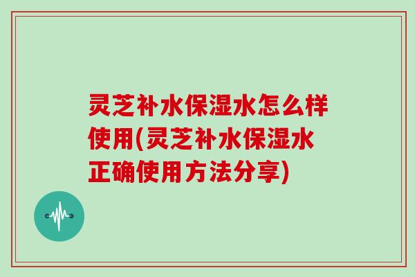灵芝补水保湿水怎么样使用(灵芝补水保湿水正确使用方法分享)