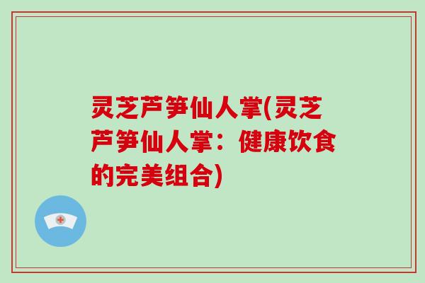 灵芝芦笋仙人掌(灵芝芦笋仙人掌：健康饮食的完美组合)