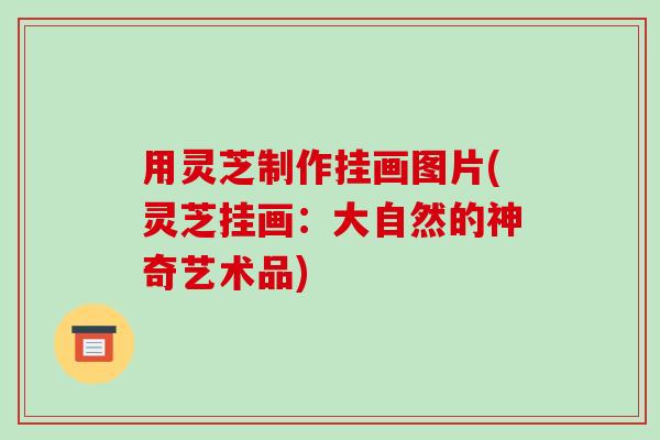 用灵芝制作挂画图片(灵芝挂画：大自然的神奇艺术品)