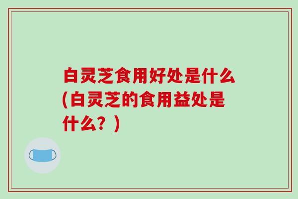 白灵芝食用好处是什么(白灵芝的食用益处是什么？)