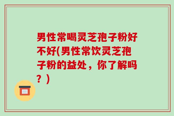 男性常喝灵芝孢子粉好不好(男性常饮灵芝孢子粉的益处，你了解吗？)