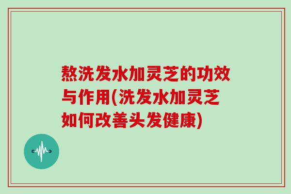 熬洗发水加灵芝的功效与作用(洗发水加灵芝如何改善头发健康)