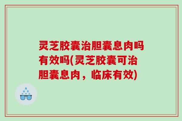 灵芝胶囊胆囊息肉吗有效吗(灵芝胶囊可胆囊息肉，临床有效)