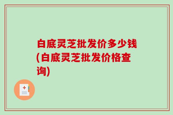 白底灵芝批发价多少钱(白底灵芝批发价格查询)