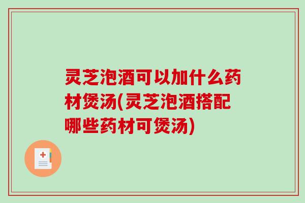 灵芝泡酒可以加什么药材煲汤(灵芝泡酒搭配哪些药材可煲汤)