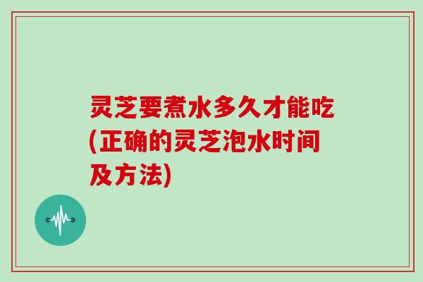 灵芝要煮水多久才能吃(正确的灵芝泡水时间及方法)