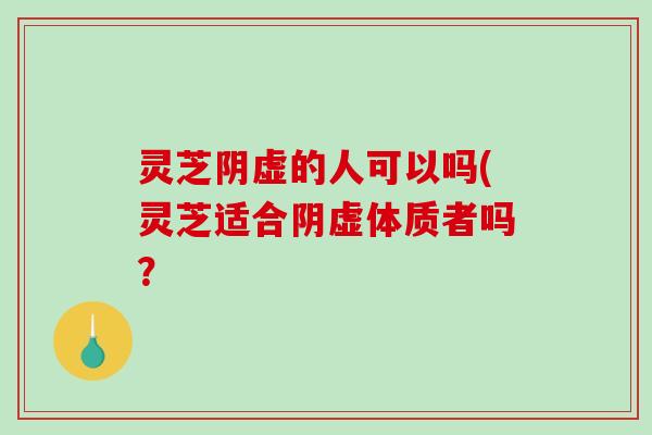 灵芝阴虚的人可以吗(灵芝适合阴虚体质者吗？