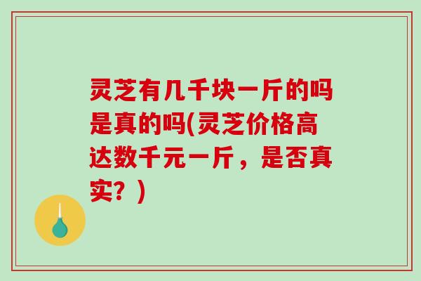 灵芝有几千块一斤的吗是真的吗(灵芝价格高达数千元一斤，是否真实？)