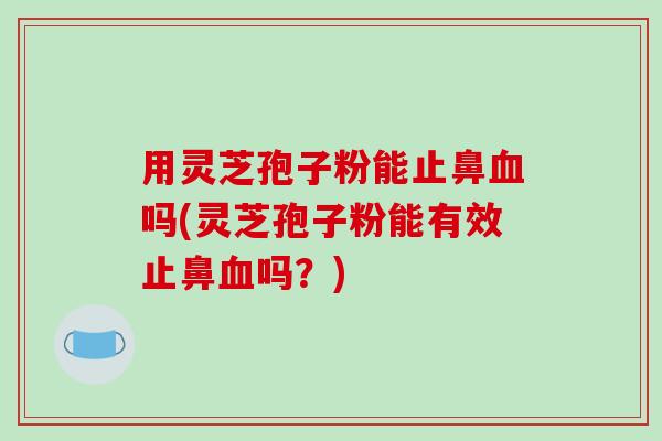用灵芝孢子粉能止鼻吗(灵芝孢子粉能有效止鼻吗？)