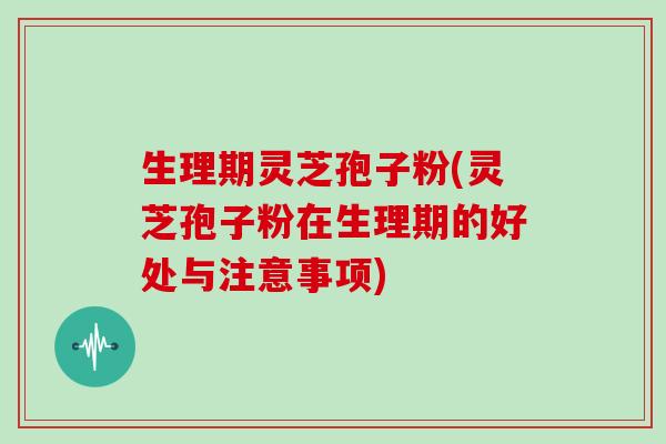 生理期灵芝孢子粉(灵芝孢子粉在生理期的好处与注意事项)