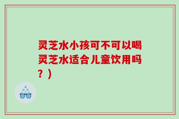 灵芝水小孩可不可以喝灵芝水适合儿童饮用吗？)