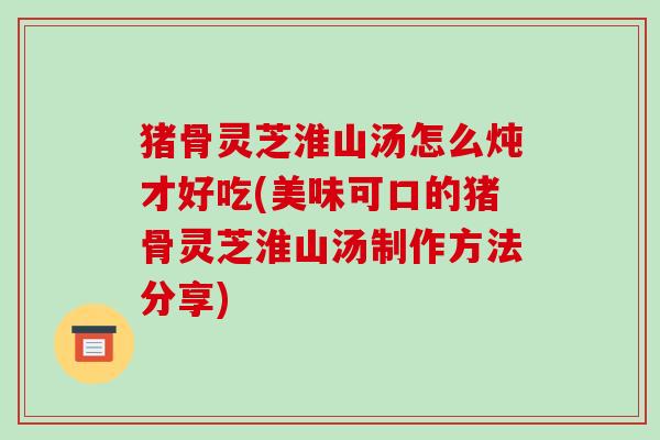 猪骨灵芝淮山汤怎么炖才好吃(美味可口的猪骨灵芝淮山汤制作方法分享)