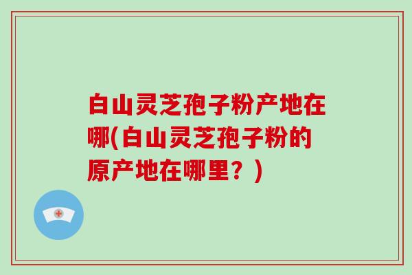 白山灵芝孢子粉产地在哪(白山灵芝孢子粉的原产地在哪里？)