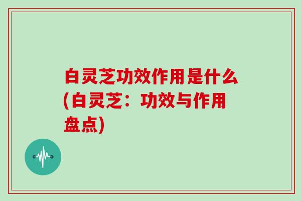 白灵芝功效作用是什么(白灵芝：功效与作用盘点)