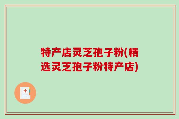 特产店灵芝孢子粉(精选灵芝孢子粉特产店)