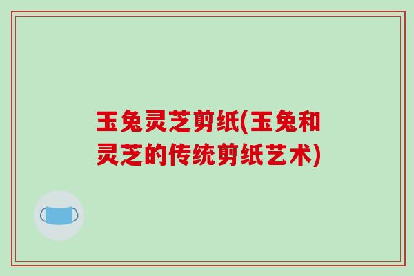 玉兔灵芝剪纸(玉兔和灵芝的传统剪纸艺术)