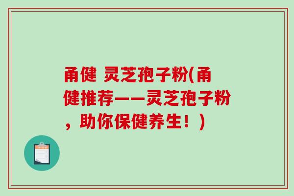 甬健 灵芝孢子粉(甬健推荐——灵芝孢子粉，助你保健养生！)