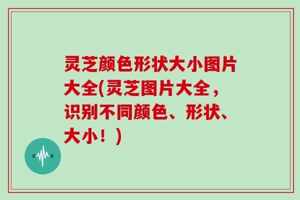 灵芝颜色形状大小图片大全(灵芝图片大全，识别不同颜色、形状、大小！)