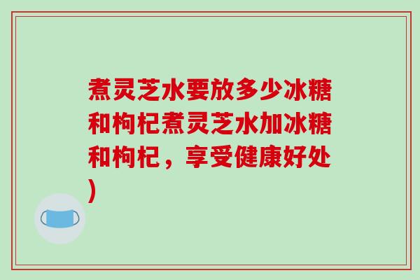 煮灵芝水要放多少冰糖和枸杞煮灵芝水加冰糖和枸杞，享受健康好处)