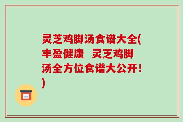 灵芝鸡脚汤食谱大全(丰盈健康  灵芝鸡脚汤全方位食谱大公开！)