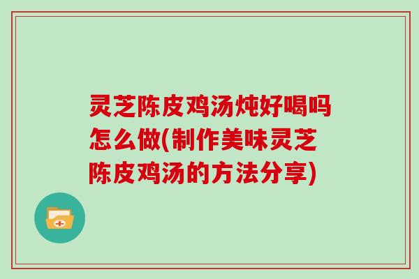 灵芝陈皮鸡汤炖好喝吗怎么做(制作美味灵芝陈皮鸡汤的方法分享)