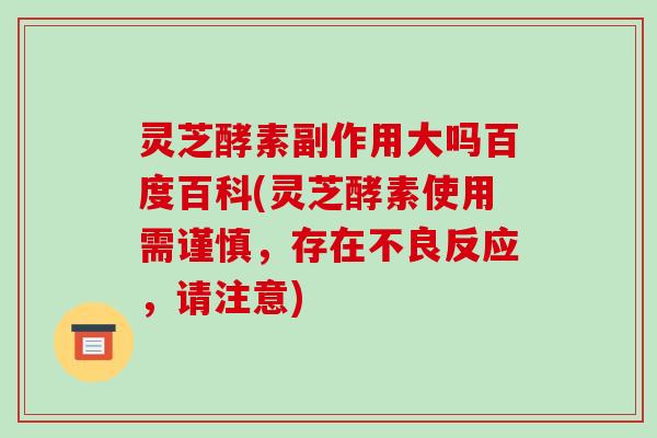 灵芝酵素副作用大吗百度百科(灵芝酵素使用需谨慎，存在不良反应，请注意)