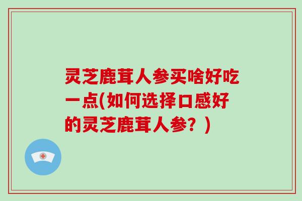 灵芝鹿茸人参买啥好吃一点(如何选择口感好的灵芝鹿茸人参？)