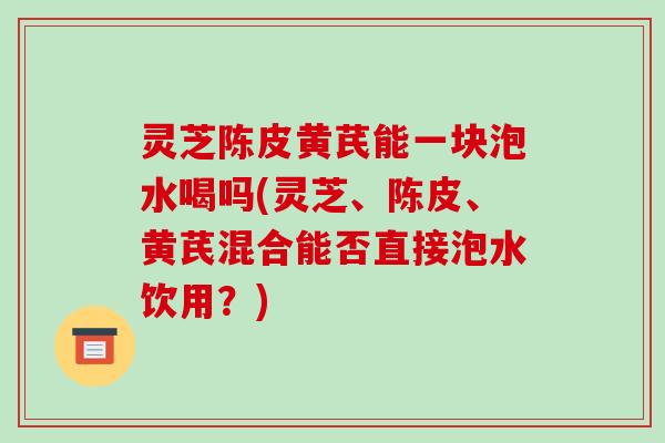 灵芝陈皮黄芪能一块泡水喝吗(灵芝、陈皮、黄芪混合能否直接泡水饮用？)