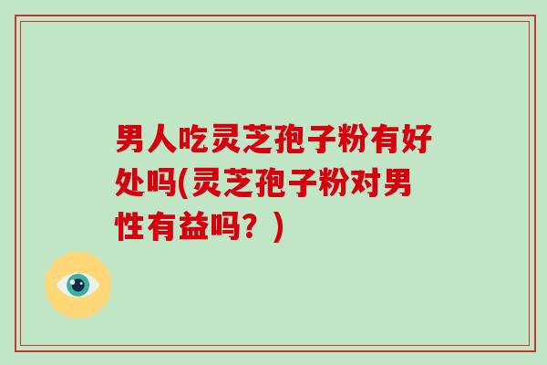 男人吃灵芝孢子粉有好处吗(灵芝孢子粉对男性有益吗？)